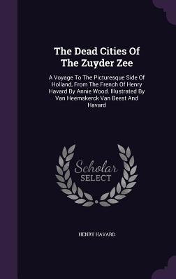 The Dead Cities Of The Zuyder Zee: A Voyage To The Picturesque Side Of Holland, From The French Of Henry Havard By Annie Wood. Illustrated By Van Heem