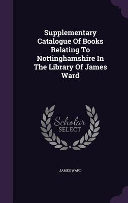 Supplementary Catalogue Of Books Relating To Nottinghamshire In The Library Of James Ward