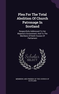 Plea For The Total Abolition Of Church Patronage In Scotland: Respectfully Addressed To Her Majesty's Government, And To The Members Of Both Houses Of