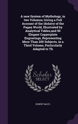 A New System of Mythology, in Two Volumes; Giving a Full Account of the Idolatry of the Pagan World, Illustrated by Analytical Tables, and 50 Elegant
