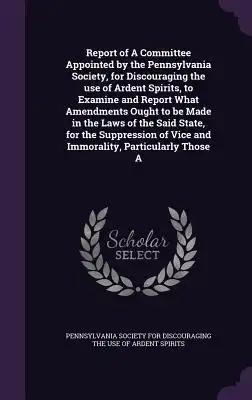 Report of A Committee Appointed by the Pennsylvania Society, for Discouraging the use of Ardent Spirits, to Examine and Report What Amendments Ought t