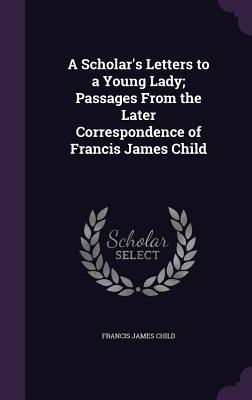 A Scholar's Letters to a Young Lady; Passages From the Later Correspondence of Francis James Child