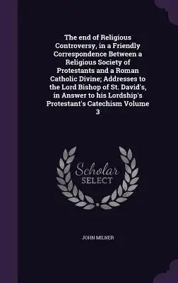 The end of Religious Controversy, in a Friendly Correspondence Between a Religious Society of Protestants and a Roman Catholic Divine; Addresses to th