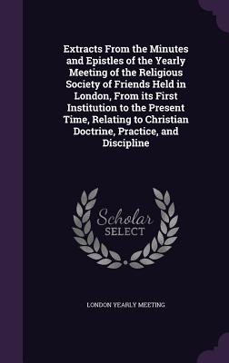 Extracts from the Minutes and Epistles of the Yearly Meeting of the Religious Society of Friends Held in London, from Its First Institution to the Pre