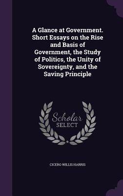 A Glance at Government. Short Essays on the Rise and Basis of Government, the Study of Politics, the Unity of Sovereignty, and the Saving Principle