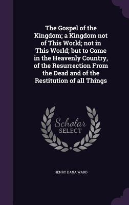 The Gospel of the Kingdom; a Kingdom not of This World; not in This World; but to Come in the Heavenly Country, of the Resurrection From the Dead and