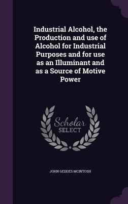 Industrial Alcohol, the Production and use of Alcohol for Industrial Purposes and for use as an Illuminant and as a Source of Motive Power