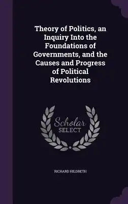 Theory of Politics, an Inquiry Into the Foundations of Governments, and the Causes and Progress of Political Revolutions
