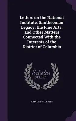 Letters on the National Institute, Smithsonian Legacy, the Fine Arts, and Other Matters Connected With the Interests of the District of Columbia