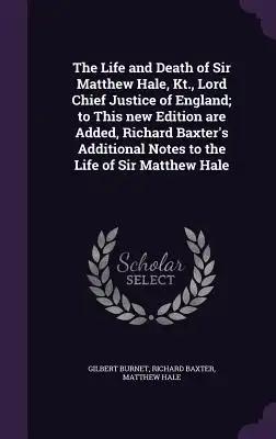 The Life and Death of Sir Matthew Hale, Kt., Lord Chief Justice of England; to This new Edition are Added, Richard Baxter's Additional Notes to the Li