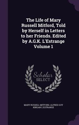 The Life of Mary Russell Mitford, Told by Herself in Letters to her Friends. Edited by A.G.K. L'Estrange Volume 1