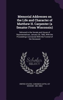 Memorial Addresses on the Life and Character of Matthew H. Carpenter (a Senator From Wisconsin): Delivered in the Senate and House of Representatives,