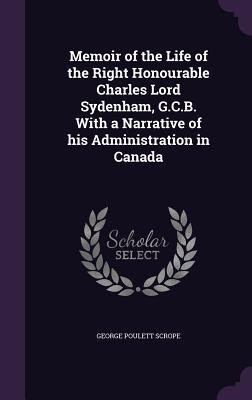 Memoir of the Life of the Right Honourable Charles Lord Sydenham, G.C.B. With a Narrative of his Administration in Canada