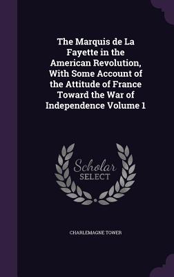 The Marquis de La Fayette in the American Revolution, With Some Account of the Attitude of France Toward the War of Independence Volume 1