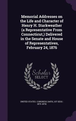 Memorial Addresses on the Life and Character of Henry H. Starkweather (a Representative From Connecticut, ) Delivered in the Senate and House of Repre