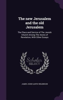 The new Jerusalem and the old Jerusalem: The Place and Service of The Jewish Church Among The Aeons of Revelation, With Other Essays