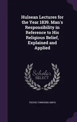 Hulsean Lectures for the Year 1839. Man's Responsibility in Reference to His Religious Belief, Explained and Applied