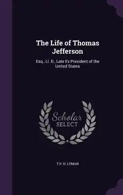 The Life of Thomas Jefferson: Esq., Ll. D., Late Ex President of the United States