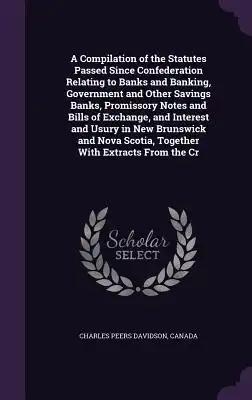 A Compilation of the Statutes Passed Since Confederation Relating to Banks and Banking, Government and Other Savings Banks, Promissory Notes and Bills