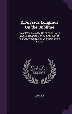 Dionysius Longinus on the Sublime: Translated from the Greek, with Notes and Observations, and an Account of the Life, Writings, and Character of the