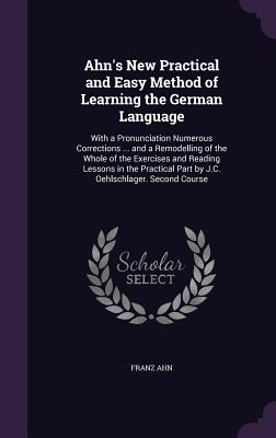 Ahn's New Practical and Easy Method of Learning the German Language: With a Pronunciation Numerous Corrections ... and a Remodelling of the Whole of t