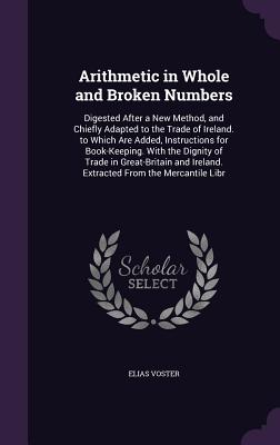 Arithmetic in Whole and Broken Numbers: Digested After a New Method, and Chiefly Adapted to the Trade of Ireland. to Which Are Added, Instructions for