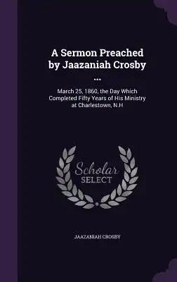 A Sermon Preached by Jaazaniah Crosby ...: March 25, 1860, the Day Which Completed Fifty Years of His Ministry at Charlestown, N.H
