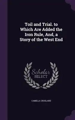 Toil and Trial. to Which Are Added the Iron Rule, And, a Story of the West End