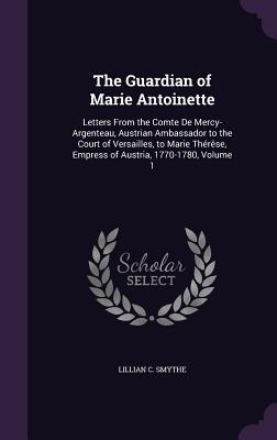 The Guardian of Marie Antoinette: Letters From the Comte De Mercy-Argenteau, Austrian Ambassador to the Court of Versailles, to Marie Thérêse, Empress