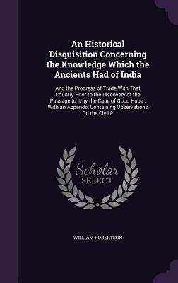 An Historical Disquisition Concerning the Knowledge Which the Ancients Had of India: And the Progress of Trade With That Country Prior to the Discover