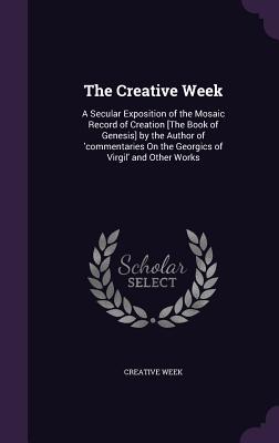 The Creative Week: A Secular Exposition of the Mosaic Record of Creation [The Book of Genesis] by the Author of 'commentaries On the Geor