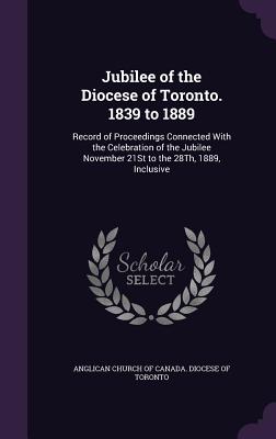 Jubilee of the Diocese of Toronto. 1839 to 1889: Record of Proceedings Connected with the Celebration of the Jubilee November 21st to the 28th, 1889,