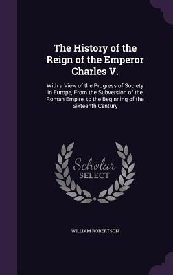 The History of the Reign of the Emperor Charles V.: With a View of the Progress of Society in Europe, From the Subversion of the Roman Empire, to the