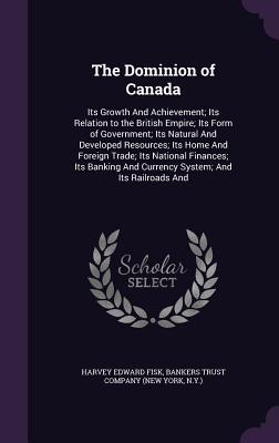 The Dominion of Canada: Its Growth And Achievement; Its Relation to the British Empire; Its Form of Government; Its Natural And Developed Reso