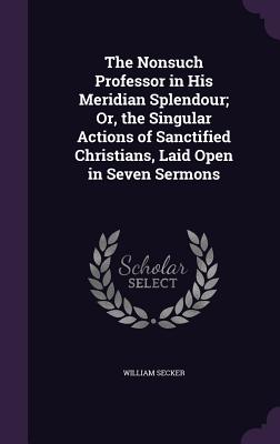 The Nonsuch Professor in His Meridian Splendour; Or, the Singular Actions of Sanctified Christians, Laid Open in Seven Sermons