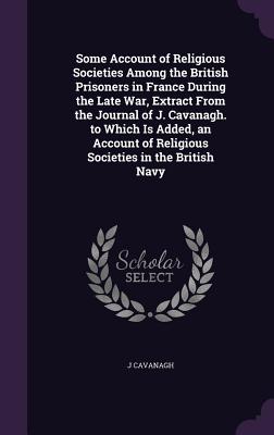 Some Account of Religious Societies Among the British Prisoners in France During the Late War, Extract From the Journal of J. Cavanagh. to Which Is Ad