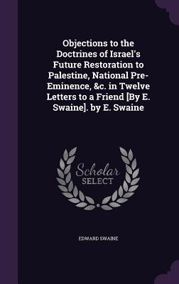 Objections to the Doctrines of Israel's Future Restoration to Palestine, National Pre-Eminence, &c. in Twelve Letters to a Friend [By E. Swaine]. by E