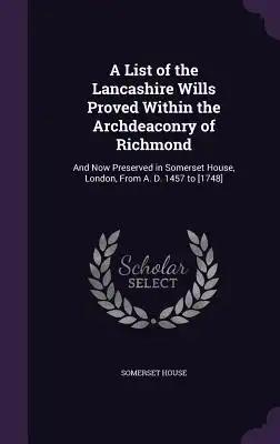 A List of the Lancashire Wills Proved Within the Archdeaconry of Richmond: And Now Preserved in Somerset House, London, From A. D. 1457 to [1748]