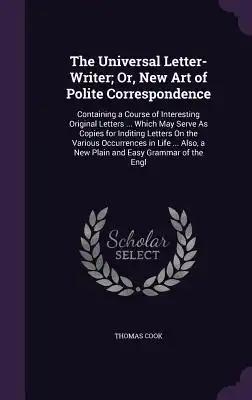 The Universal Letter-Writer; Or, New Art of Polite Correspondence: Containing a Course of Interesting Original Letters ... Which May Serve As Copies f