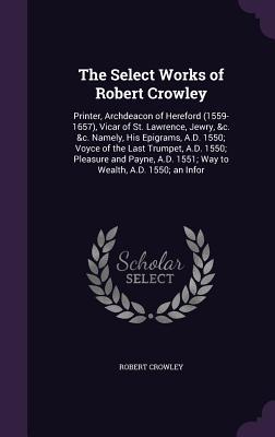 The Select Works of Robert Crowley: Printer, Archdeacon of Hereford (1559-1657), Vicar of St. Lawrence, Jewry, &c. &c. Namely, His Epigrams, A.D. 1550