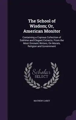 The School of Wisdom; Or, American Monitor: Containing a Copious Collection of Sublime and Elegant Extracts, From the Most Eminent Writers, On Morals,