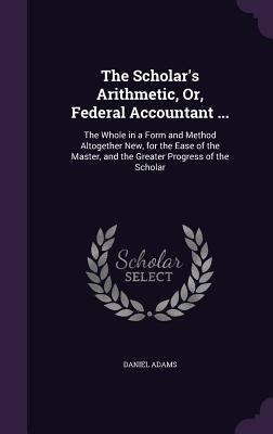 The Scholar's Arithmetic, Or, Federal Accountant ...: The Whole in a Form and Method Altogether New, for the Ease of the Master, and the Greater Progr