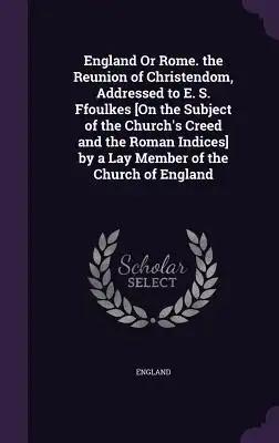 England Or Rome. the Reunion of Christendom, Addressed to E. S. Ffoulkes [On the Subject of the Church's Creed and the Roman Indices] by a Lay Member