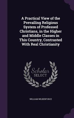 A Practical View of the Prevailing Religious System of Professed Christians, in the Higher and Middle Classes in This Country, Contrasted With Real Ch