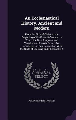 An Ecclesiastical History, Ancient and Modern: From the Birth of Christ, to the Beginning of the Present Century: In Which the Rise, Progress, and Var