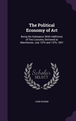 The Political Economy of Art: Being the Substance (With Additions) of Two Lectures, Delivered at Manchester, July 10Th and 13Th, 1857