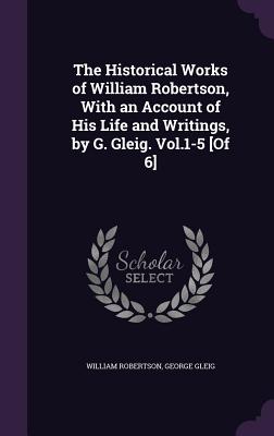 The Historical Works of William Robertson, With an Account of His Life and Writings, by G. Gleig. Vol.1-5 [Of 6]