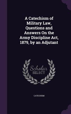 A Catechism of Military Law, Questions and Answers On the Army Discipline Act, 1879, by an Adjutant