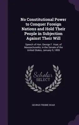 No Constitutional Power to Conquer Foreign Nations and Hold Their People in Subjection Against Their Will: Speech of Hon. George F. Hoar, of Massachus