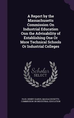 A Report by the Massachusetts Commission on Industrial Education Onn the Advisability of Establishing One or More Technical Schools or Industrial Coll